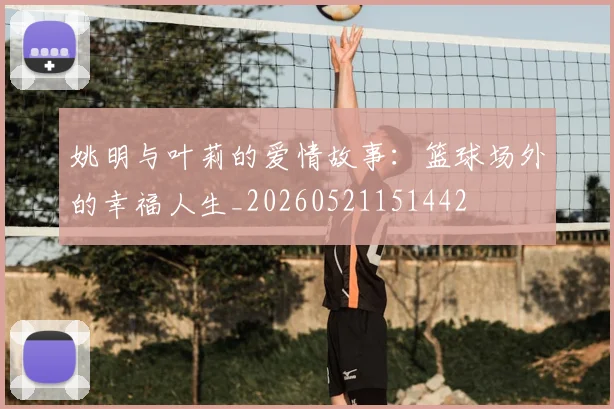 姚明与叶莉的爱情故事:篮球场外的幸福人生_20260521151442