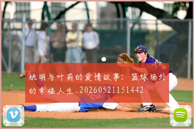 姚明与叶莉的爱情故事:篮球场外的幸福人生_20260521151442