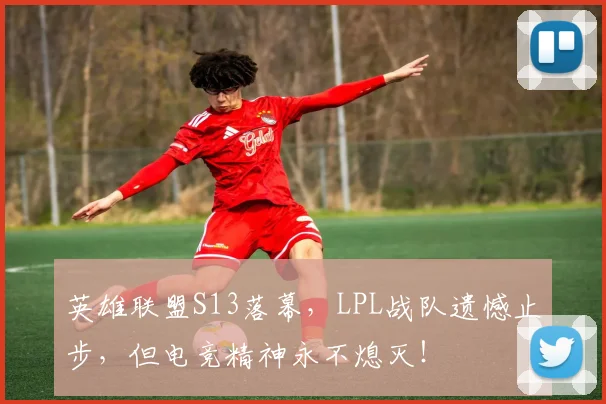 英雄联盟S13落幕,LPL战队遗憾止步,但电竞精神永不熄灭!
