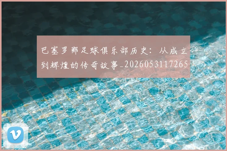 巴塞罗那足球俱乐部历史:从成立到辉煌的传奇故事_20260531172653