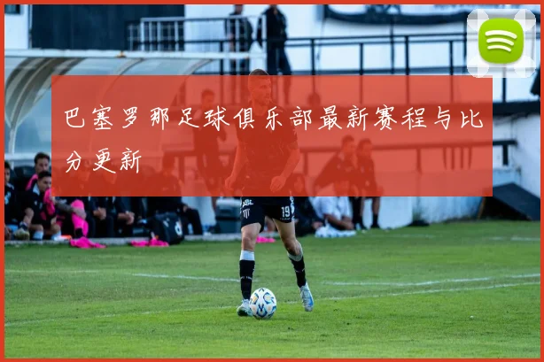 巴塞罗那足球俱乐部最新赛程与比分更新