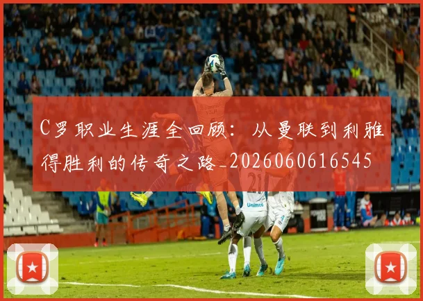 C罗职业生涯全回顾:从曼联到利雅得胜利的传奇之路_20260606165450