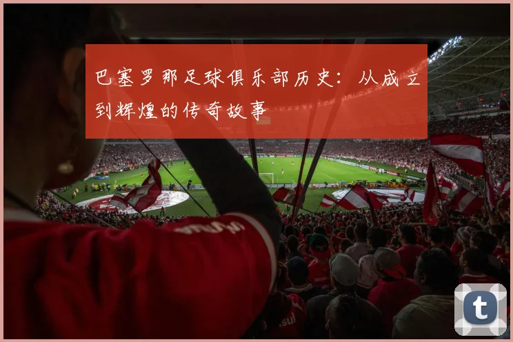 巴塞罗那足球俱乐部历史:从成立到辉煌的传奇故事
